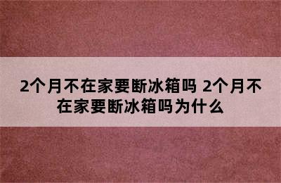 2个月不在家要断冰箱吗 2个月不在家要断冰箱吗为什么